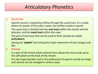 Articulatory Phonetics
1. Vocal Tract
Speech sound is created by airflow through the vocal tract. It is a tube
where air passes. If this tube is open, the airflow creates a sound.
The vocal tract is divided into the oral tract within the mouth and the
pharynx, and the nasal tract within the nose.
The part of oral tract that can be used to form sounds are called
articulators.
Saying out ‘capital’ and noting the major movement of your tongue and
lips.
2. Pharynx
it is part of the throat which extends from above the vocal cords up to
the soft palate at the back of the mouth.
It is like large chamber and in the production of speech sounds its shape
and volume can be changed in various ways:
 
