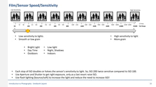 Film/Sensor Speed/Sensitivity
2560050 100 200 400 800 1600 3200 6400 12800 Full Stops
High SensitivityLow Sensitivity
64 80 125 160 250 320 500 640 1000 1250 2000 2500 4000 5000 8000 10000 16000 20000
1/3 Stop
• Low sensitivity to lights
• Smooth or low grain
• High sensitivity to light
• More grain
• Bright Light
• Day Time
• Outdoors
• Low light
• Night, Shadows
• Indoors
• Each stop of ISO doubles or halves the sensor’s sensitivity to light. So, ISO 200 twice sensitive compared to ISO 100.
• Use Aperture and Shutter to get right exposure, only as a last resort raise ISO.
• Use flash lighting (bounce/soft) to increase the light and reduce the need to increase ISO!
Introduction to Photography - Sreekanth Jayanti 15
 