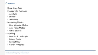 Contents
• Know Your Gear
• Exposure to Exposure
• Aperture
• Shutter
• Sensitivity
• Mastering Modes
• Light Metering Modes
• Auto Focus Modes
• White Balance
• Framing
• Portraits & Landscapes
• Rule of Thirds
• Point of View
• Gestalt Principles
Introduction to Photography - Sreekanth Jayanti 2
 