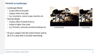Portrait vs Landscape
• Landscape Mode
• Create effect of breadth
• Subject wider than high.
• E.g. mountains, nature scape, beaches etc.
• Portrait Mode
• Creates effect of depth & focus
• Subjects higher than wide
• E.g. Portraits, vertically oriented buildings etc.
• Fit your subject into the entire frame and to
do it in a way that is visually interesting.
Landscape Mode Portrait Mode
Introduction to Photography - Sreekanth Jayanti 26
 