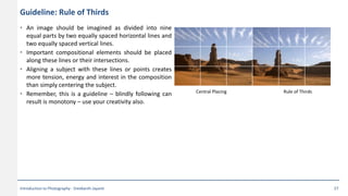Guideline: Rule of Thirds
• An image should be imagined as divided into nine
equal parts by two equally spaced horizontal lines and
two equally spaced vertical lines.
• Important compositional elements should be placed
along these lines or their intersections.
• Aligning a subject with these lines or points creates
more tension, energy and interest in the composition
than simply centering the subject.
• Remember, this is a guideline – blindly following can
result is monotony – use your creativity also.
Central Placing Rule of Thirds
Introduction to Photography - Sreekanth Jayanti 27
 