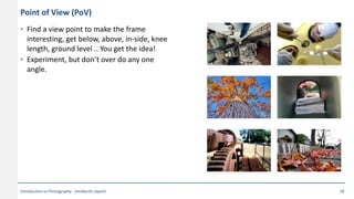 Point of View (PoV)
• Find a view point to make the frame
interesting, get below, above, in-side, knee
length, ground level .. You get the idea!
• Experiment, but don’t over do any one
angle.
Introduction to Photography - Sreekanth Jayanti 28
 