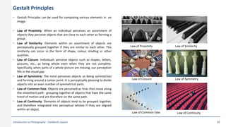 Gestalt Principles
• Gestalt Principles can be used for composing various elements in an
image.
• Law of Proximity: When an individual perceives an assortment of
objects they perceive objects that are close to each other as forming a
group.
• Law of Similarity: Elements within an assortment of objects are
perceptually grouped together if they are similar to each other. This
similarity can occur in the form of shape, colour, shading or other
qualities.
• Law of Closure: Individuals perceive objects such as shapes, letters,
pictures, etc., as being whole even when they are not complete.
Specifically, when parts of a whole picture are missing, our perception
fills in the visual gap.
• Law of Symmetry: The mind perceives objects as being symmetrical
and forming around a center point. It is perceptually pleasing to divide
objects into an even number of symmetrical parts.
• Law of Common Fate: Objects are perceived as lines that move along
the smoothest path - grouping together of objects that have the same
trend of motion and are therefore on the same path.
• Law of Continuity: Elements of objects tend to be grouped together,
and therefore integrated into perceptual wholes if they are aligned
within an object.
Law of Proximity Law of Similarity
Law of SymmetryLaw of Closure
Law of Common Fate Law of Continuity
Introduction to Photography - Sreekanth Jayanti 29
 