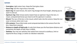 Lenses
• Front glass: Light enters here. Keep the front glass clean.
• Focus ring: Use this ring to focus manually.
• Zoom ring: On zoom lenses, the zoom ring changes the focal length, allowing you to
zoom in and out.
• Aperture ring: Older lenses (some newer) have an aperture ring on the lens. In
newer, computerized lenses you have to set the aperture in-camera.
• Mount: The rear of the lens is the mount, which locks into the camera. Keep the rear
cover on lenses when not in use.
• CPU contacts: These little knobs send computerized data to the camera from the
lens. Keep them covered.
• Distance or depth-of-field scale: A scale that shows you the focal plane distance and
sometimes the depth of field. Rare in dSLRs.
• Switches: You may see switches that switch from manual to autofocus, limit or
expand the focus range, or switch on vibration reduction.
Introduction to Photography - Sreekanth Jayanti 5
 