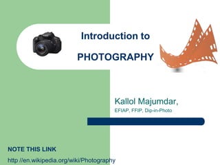 Introduction to
PHOTOGRAPHY
Kallol Majumdar,
EFIAP, FFIP, Dip-in-Photo
NOTE THIS LINK
http //en.wikipedia.org/wiki/Photography
 
