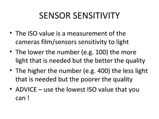 SENSOR SENSITIVITY
• The ISO value is a measurement of the
cameras film/sensors sensitivity to light
• The lower the number (e.g. 100) the more
light that is needed but the better the quality
• The higher the number (e.g. 400) the less light
that is needed but the poorer the quality
• ADVICE – use the lowest ISO value that you
can !
 