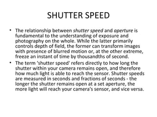 SHUTTER SPEED
• The relationship between shutter speed and aperture is
fundamental to the understanding of exposure and
photography on the whole. While the latter primarily
controls depth of field, the former can transform images
with presence of blurred motion or, at the other extreme,
freeze an instant of time by thousandths of second.
• The term ‘shutter speed' refers directly to how long the
shutter within your camera remains open, and therefore
how much light is able to reach the sensor. Shutter speeds
are measured in seconds and fractions of seconds - the
longer the shutter remains open at a set aperture, the
more light will reach your camera's sensor, and vice versa.
 