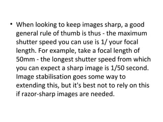 • When looking to keep images sharp, a good
general rule of thumb is thus - the maximum
shutter speed you can use is 1/ your focal
length. For example, take a focal length of
50mm - the longest shutter speed from which
you can expect a sharp image is 1/50 second.
Image stabilisation goes some way to
extending this, but it's best not to rely on this
if razor-sharp images are needed.
 