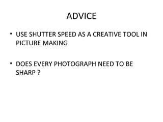 ADVICE
• USE SHUTTER SPEED AS A CREATIVE TOOL IN
PICTURE MAKING
• DOES EVERY PHOTOGRAPH NEED TO BE
SHARP ?
 