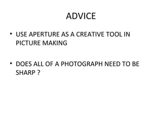 ADVICE
• USE APERTURE AS A CREATIVE TOOL IN
PICTURE MAKING
• DOES ALL OF A PHOTOGRAPH NEED TO BE
SHARP ?
 