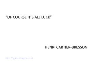 “OF COURSE IT’S ALL LUCK”
HENRI CARTIER-BRESSON
http://ignite-images.co.uk
 
