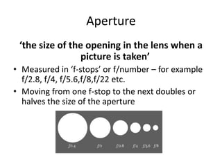 Aperture‘the size of the opening in the lens when a picture is taken’Measured in ‘f-stops’ or f/number – for example f/2.8, f/4, f/5.6,f/8,f/22 etc. Moving from one f-stop to the next doubles or halves the size of the aperture