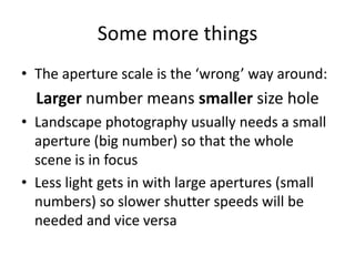 Some more thingsThe aperture scale is the ‘wrong’ way around:Larger number means smaller size holeLandscape photography usually needs a small aperture (big number) so that the whole scene is in focusLess light gets in with large apertures (small numbers) so slower shutter speeds will be needed and vice versa