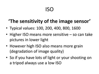 ISO‘The sensitivity of the image sensor’Typical values: 100, 200, 400, 800, 1600Higher ISO means more sensitive – so can take pictures in lower lightHowever high ISO also means more grain (degradation of image quality)So if you have lots of light or your shooting on a tripod always use a low ISO