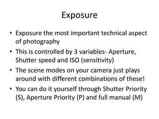 ExposureExposure the most important technical aspect of photographyThis is controlled by 3 variables- Aperture, Shutter speed and ISO (sensitivity)The scene modes on your camera just plays around with different combinations of these!You can do it yourself through Shutter Priority (S), Aperture Priority (P) and full manual (M)