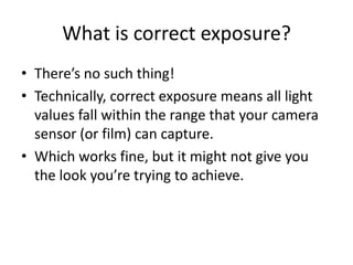 What is correct exposure?There’s no such thing!Technically, correct exposure means all light values fall within the range that your camera sensor (or film) can capture.Which works fine, but it might not give you the look you’re trying to achieve.