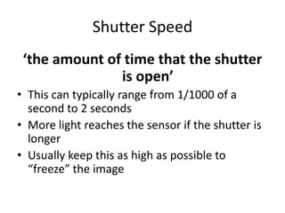 Shutter Speed‘the amount of time that the shutter is open’This can typically range from 1/1000 of a second to 2 secondsMore light reaches the sensor if the shutter is longer Usually keep this as high as possible to “freeze” the image