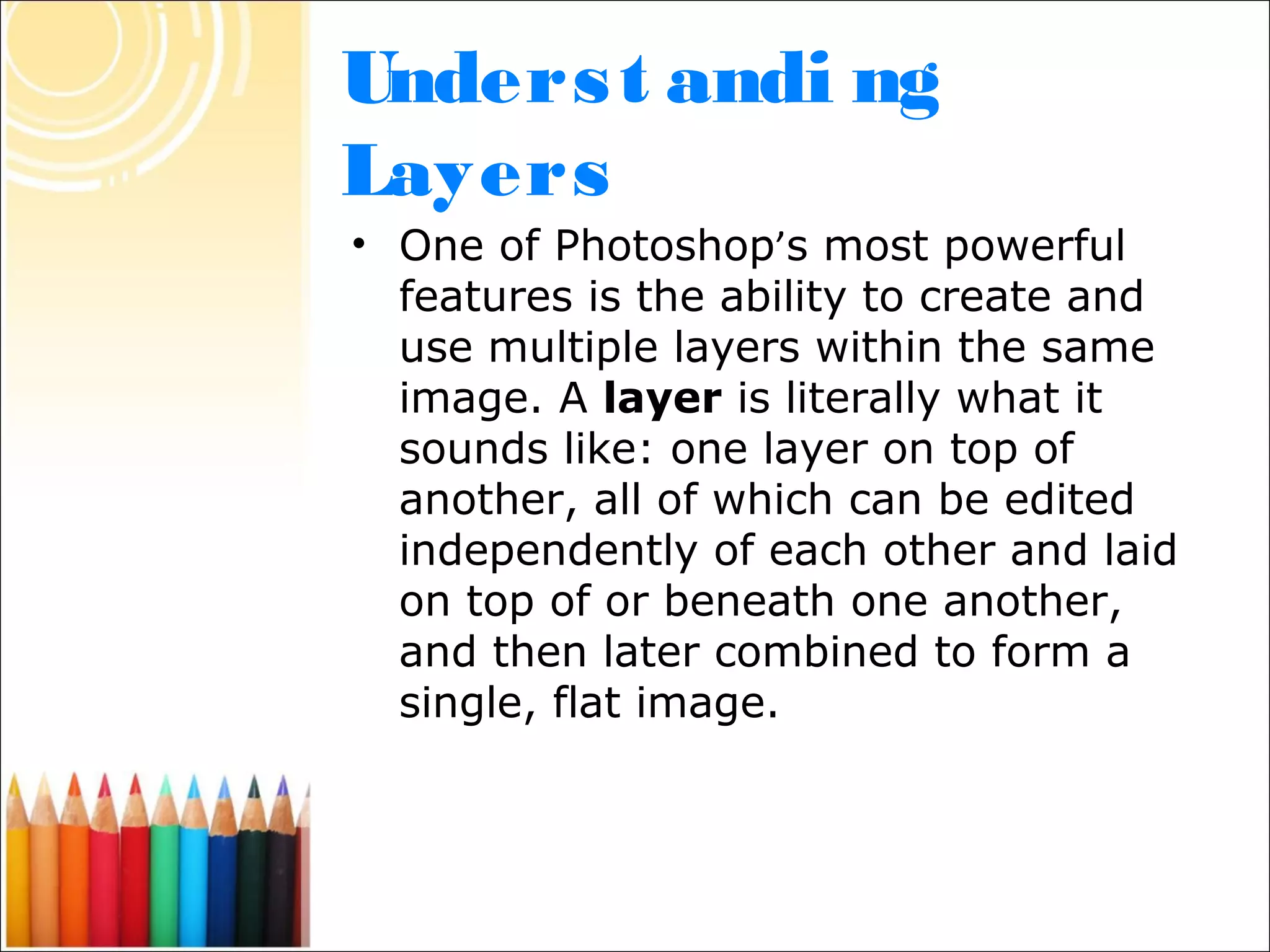 Unders t andi ng
Layers
• One of Photoshop’s most powerful
  features is the ability to create and
  use multiple layers within the same
  image. A layer is literally what it
  sounds like: one layer on top of
  another, all of which can be edited
  independently of each other and laid
  on top of or beneath one another,
  and then later combined to form a
  single, flat image.
 
