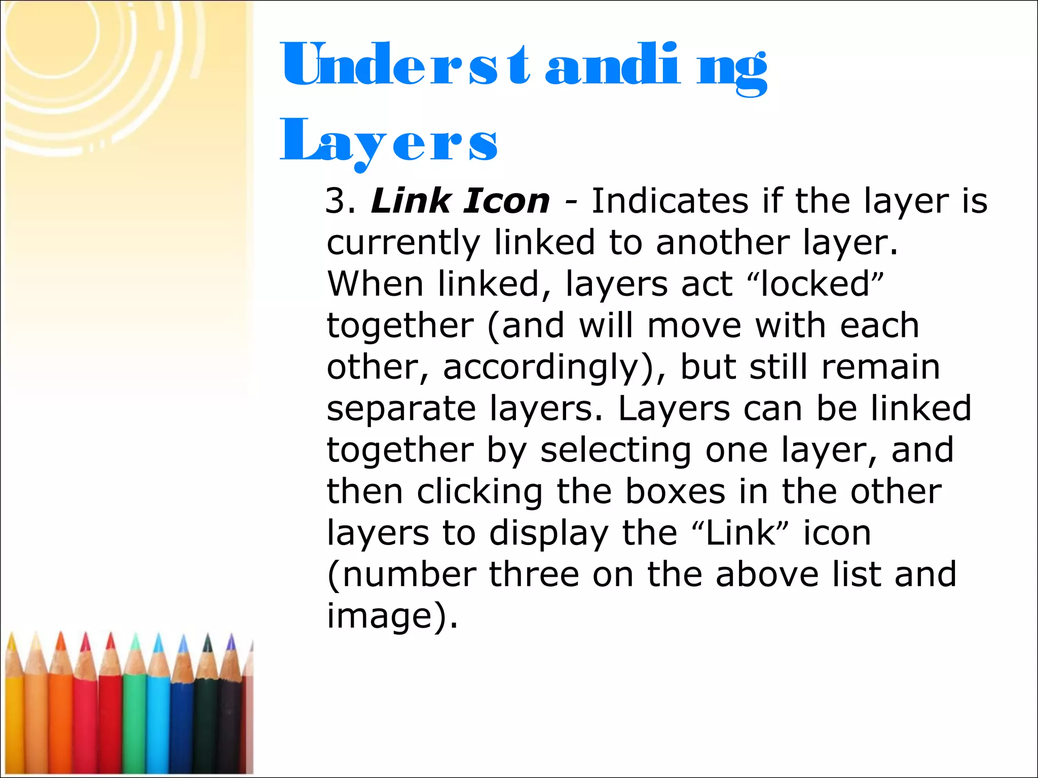 Unders t andi ng
Layers
 3. Link Icon - Indicates if the layer is
 currently linked to another layer.
 When linked, layers act “locked”
 together (and will move with each
 other, accordingly), but still remain
 separate layers. Layers can be linked
 together by selecting one layer, and
 then clicking the boxes in the other
 layers to display the “Link” icon
 (number three on the above list and
 image).
 