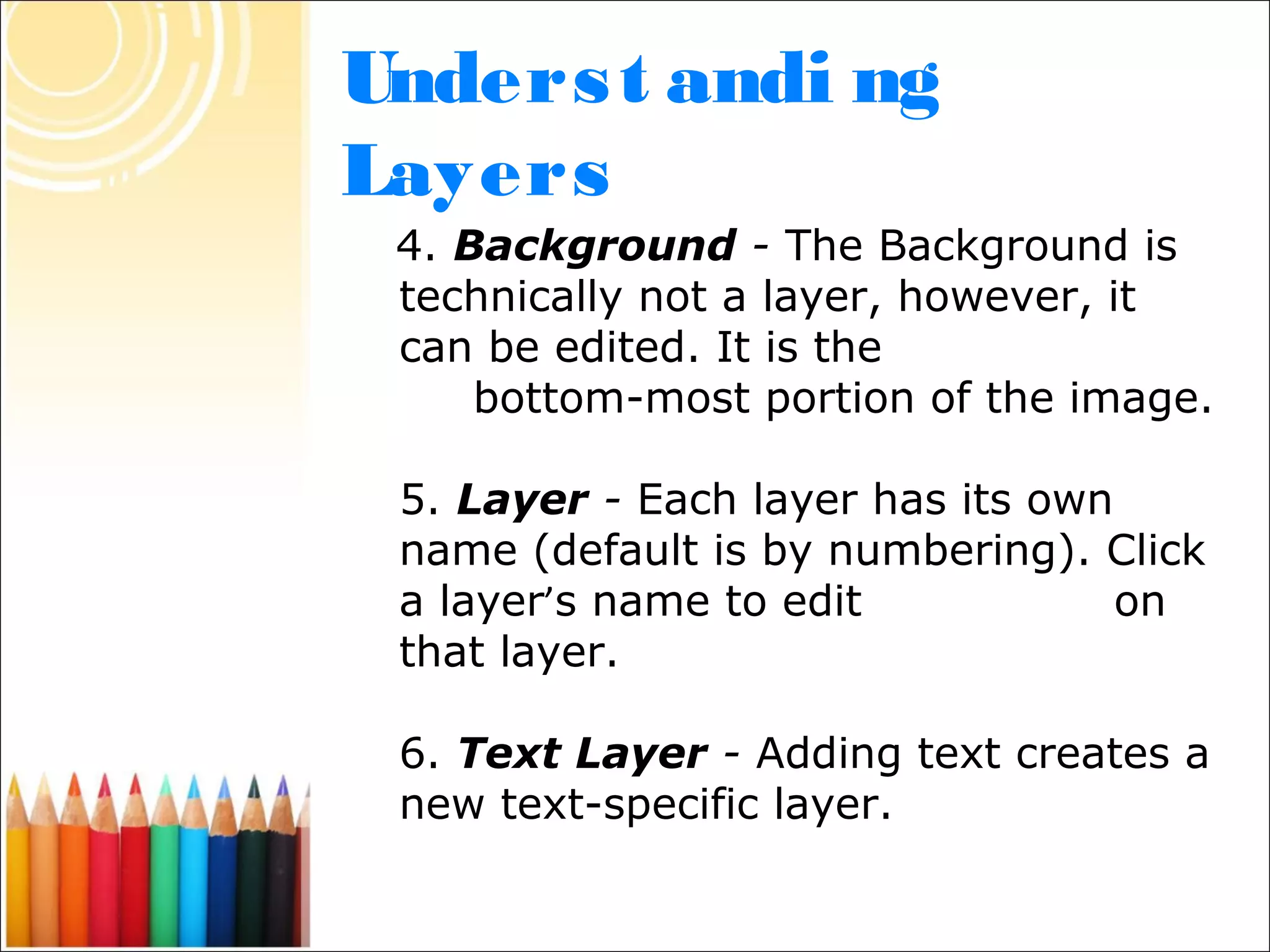 Unders t andi ng
Layers
 4. Background - The Background is
 technically not a layer, however, it
 can be edited. It is the
     bottom-most portion of the image.

 5. Layer - Each layer has its own
 name (default is by numbering). Click
 a layer’s name to edit            on
 that layer.

 6. Text Layer - Adding text creates a
 new text-specific layer.
 