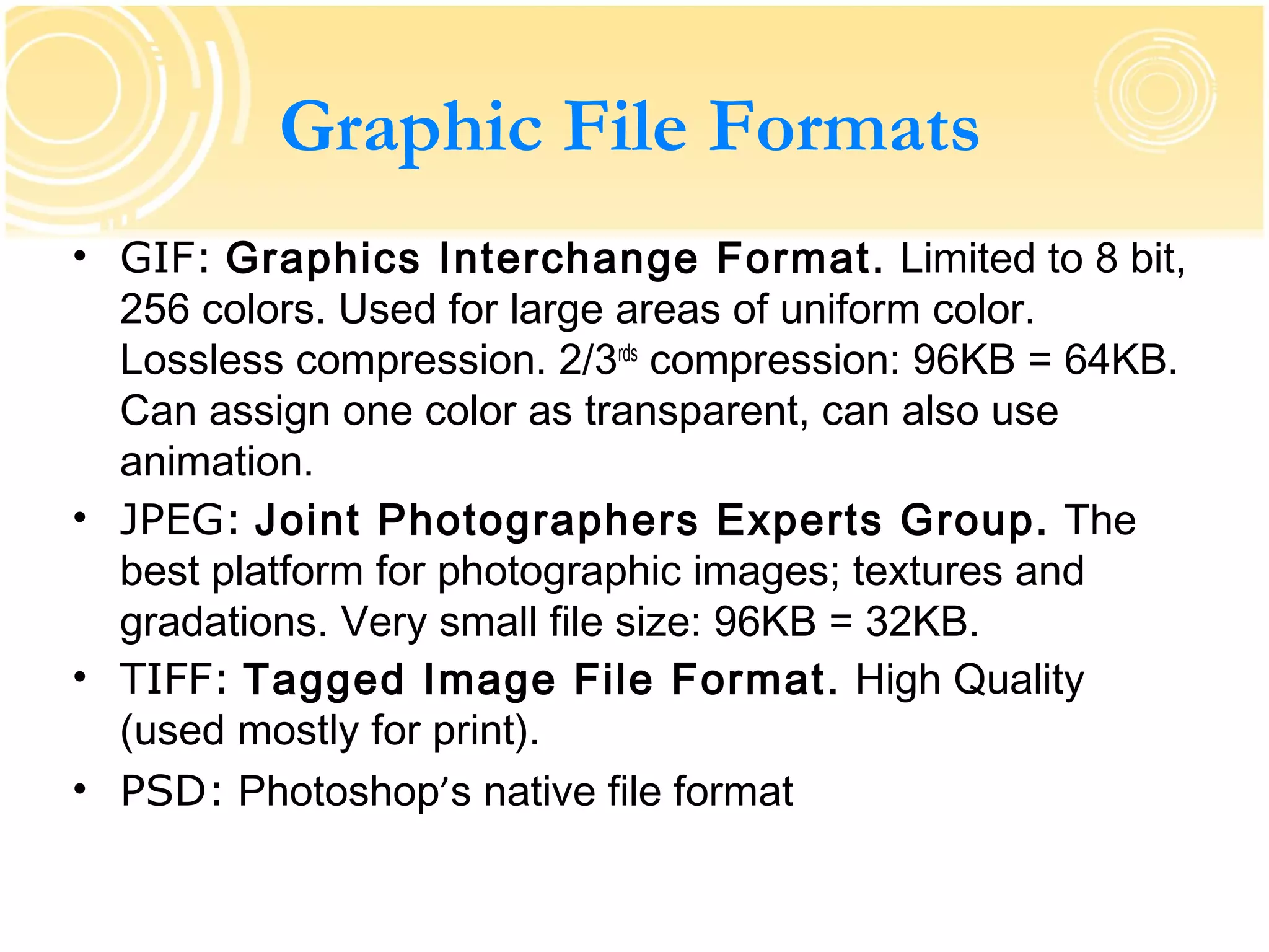 Graphic File Formats
• GIF: Graphics Interchange Format. Limited to 8 bit,
  256 colors. Used for large areas of uniform color.
  Lossless compression. 2/3rds compression: 96KB = 64KB.
  Can assign one color as transparent, can also use
  animation.
• JPEG: Joint Photographers Experts Group. The
  best platform for photographic images; textures and
  gradations. Very small file size: 96KB = 32KB.
• TIFF: Tagged Image File Format. High Quality
  (used mostly for print).
• PSD: Photoshop’s native file format
 