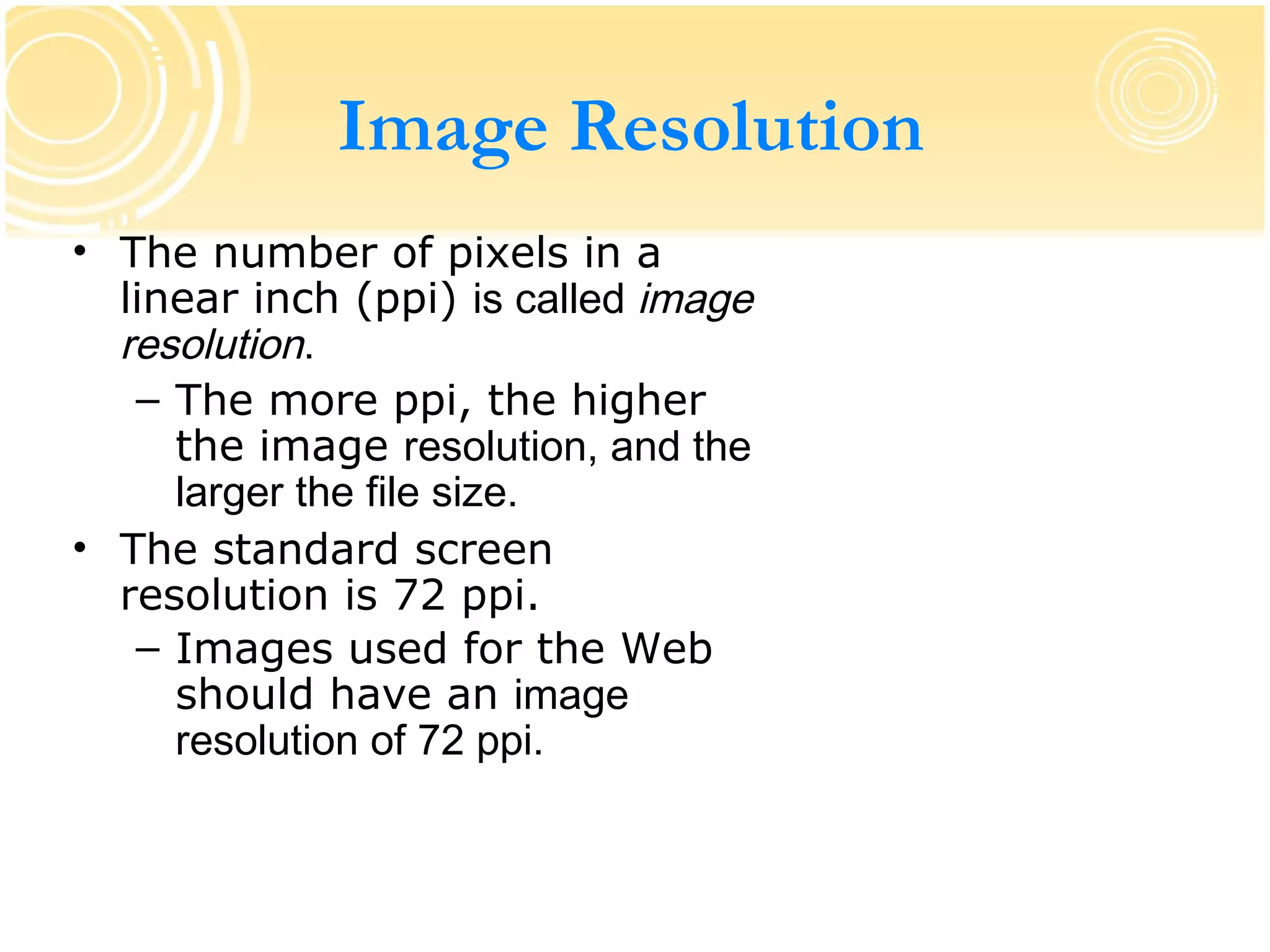 Image Resolution
• The number of pixels in a
  linear inch (ppi) is called image
  resolution.
   – The more ppi, the higher
     the image resolution, and the
     larger the file size.
• The standard screen
  resolution is 72 ppi.
   – Images used for the Web
     should have an image
     resolution of 72 ppi.
 