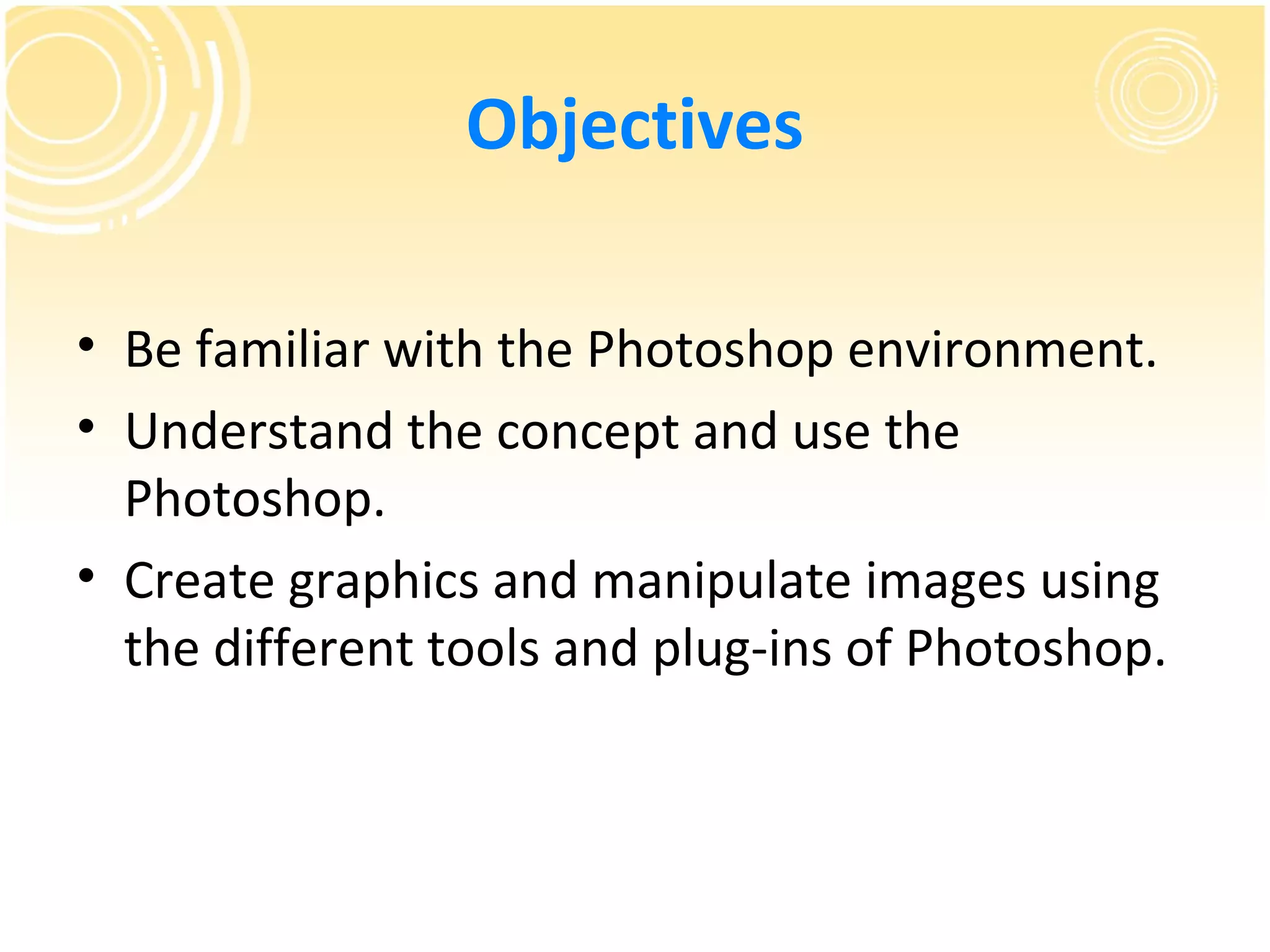 Objectives

• Be familiar with the Photoshop environment.
• Understand the concept and use the
  Photoshop.
• Create graphics and manipulate images using
  the different tools and plug-ins of Photoshop.
 