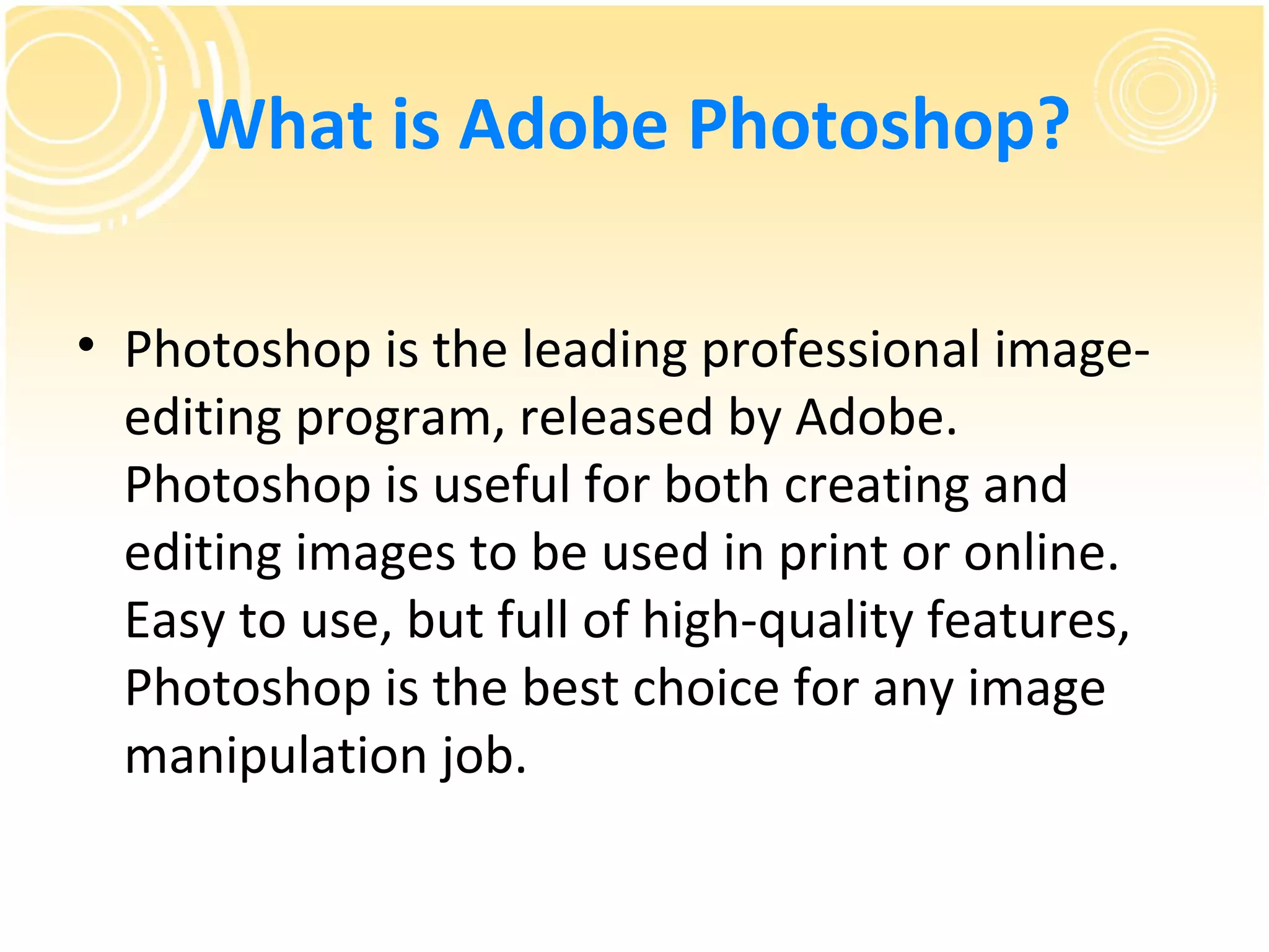 What is Adobe Photoshop?

• Photoshop is the leading professional image-
  editing program, released by Adobe.
  Photoshop is useful for both creating and
  editing images to be used in print or online.
  Easy to use, but full of high-quality features,
  Photoshop is the best choice for any image
  manipulation job.
 