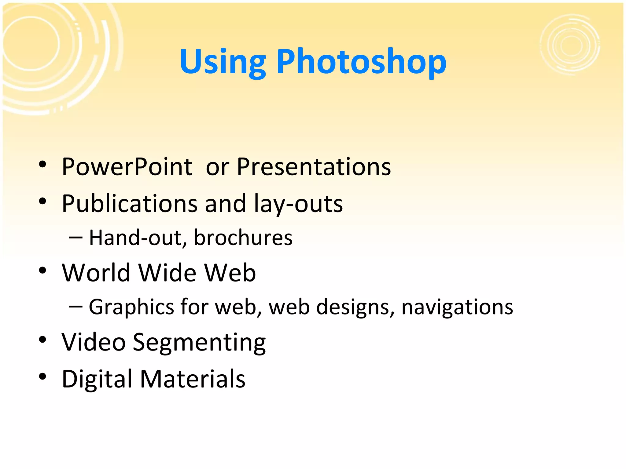 Using Photoshop

• PowerPoint or Presentations
• Publications and lay-outs
  – Hand-out, brochures
• World Wide Web
  – Graphics for web, web designs, navigations
• Video Segmenting
• Digital Materials
 