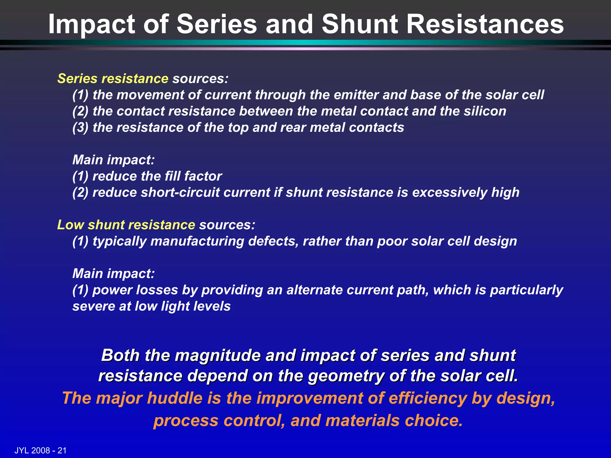 Impact of Series and Shunt Resistances Series resistance  sources:  (1) the movement of current through the emitter and base of the solar cell  (2) the contact resistance between the metal contact and the silicon (3) the resistance of the top and rear metal contacts Main impact: (1) reduce the fill factor (2) reduce short-circuit current if shunt resistance is excessively high Low shunt resistance  sources: (1) typically manufacturing defects, rather than poor solar cell design Main impact: (1) power losses by providing an alternate current path, which is particularly severe at low light levels  Both the magnitude and impact of series and shunt resistance depend on the geometry of the solar cell. The major huddle is the improvement of efficiency by design, process control, and materials choice. 