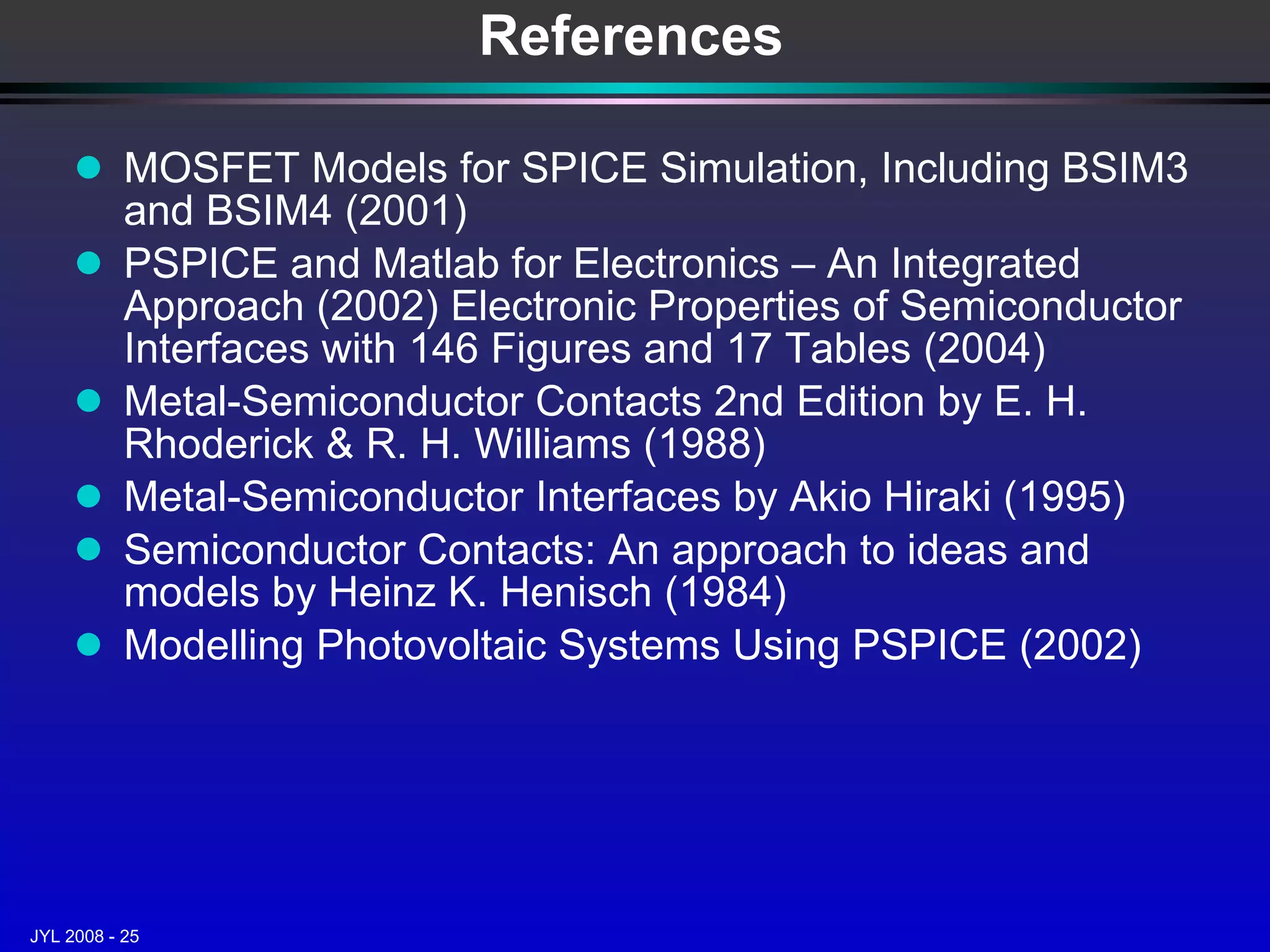 MOSFET Models for SPICE Simulation, Including BSIM3 and BSIM4 (2001) PSPICE and Matlab for Electronics – An Integrated Approach (2002) Electronic Properties of Semiconductor Interfaces with 146 Figures and 17 Tables (2004) Metal-Semiconductor Contacts 2nd Edition by E. H. Rhoderick & R. H. Williams (1988) Metal-Semiconductor Interfaces by Akio Hiraki (1995) Semiconductor Contacts: An approach to ideas and models by Heinz K. Henisch (1984) Modelling Photovoltaic Systems Using PSPICE (2002) References 