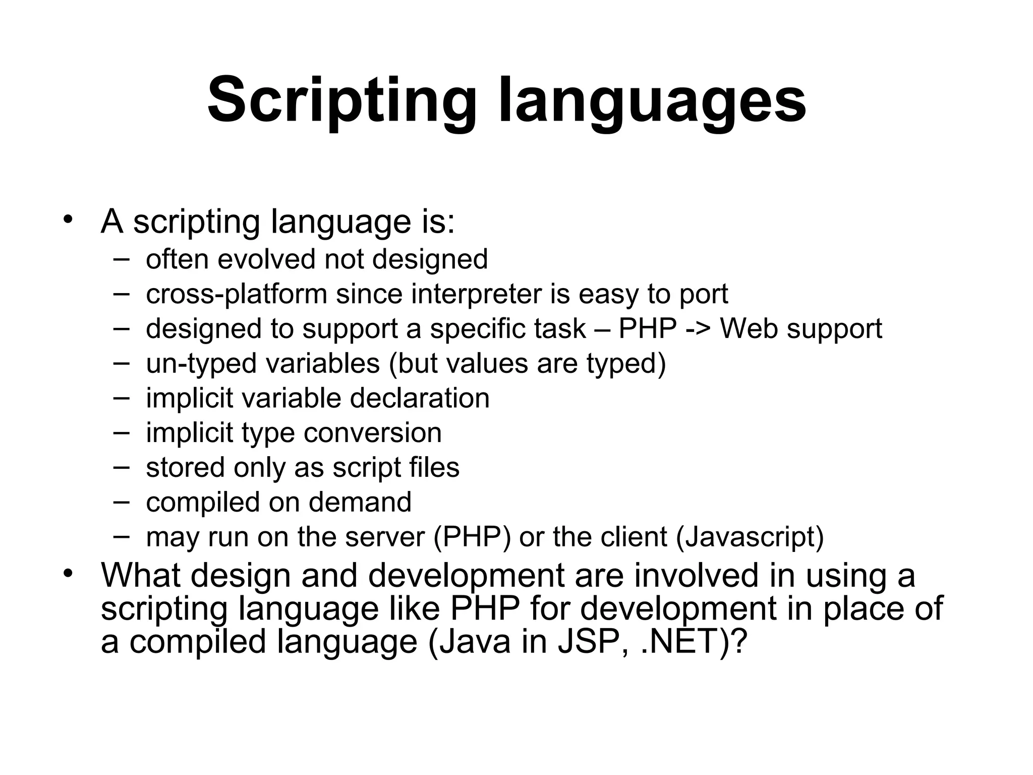 Scripting languages • A scripting language is: – often evolved not designed – cross-platform since interpreter is easy to port – designed to support a specific task – PHP -> Web support – un-typed variables (but values are typed) – implicit variable declaration – implicit type conversion – stored only as script files – compiled on demand – may run on the server (PHP) or the client (Javascript) • What design and development are involved in using a scripting language like PHP for development in place of a compiled language (Java in JSP, .NET)? 