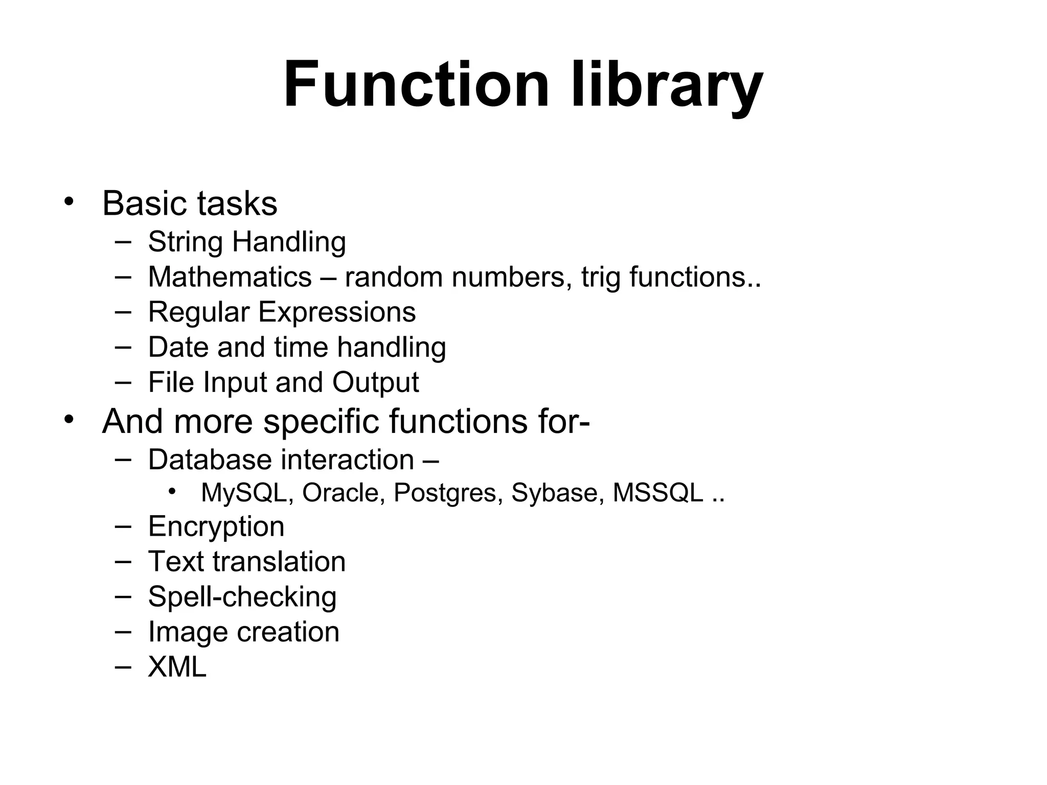 Function library • Basic tasks – String Handling – Mathematics – random numbers, trig functions.. – Regular Expressions – Date and time handling – File Input and Output • And more specific functions for- – Database interaction – • MySQL, Oracle, Postgres, Sybase, MSSQL .. – Encryption – Text translation – Spell-checking – Image creation – XML 