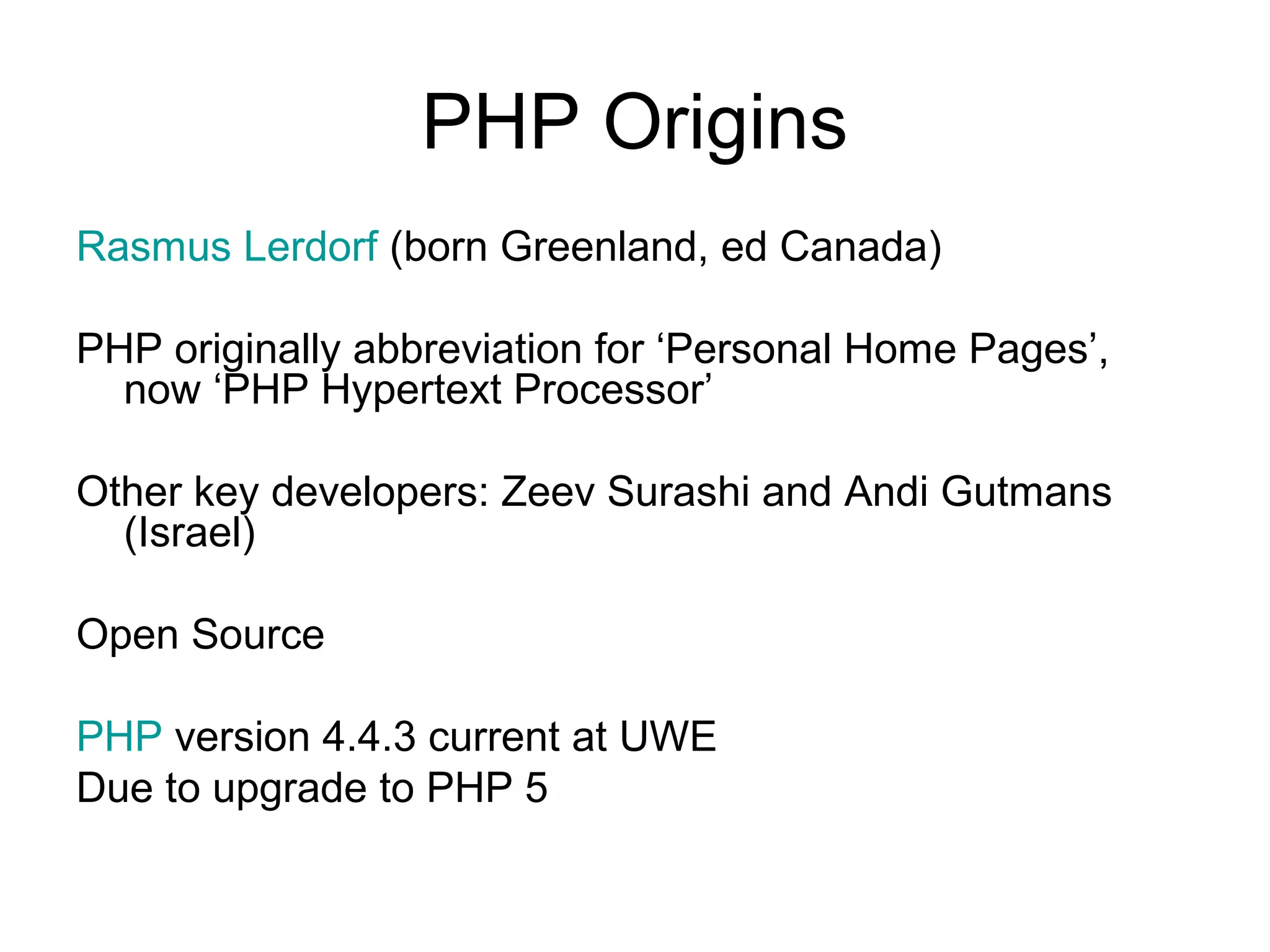 PHP Origins
Rasmus Lerdorf (born Greenland, ed Canada)

PHP originally abbreviation for ‘Personal Home Pages’,
  now ‘PHP Hypertext Processor’

Other key developers: Zeev Surashi and Andi Gutmans
  (Israel)

Open Source

PHP version 4.4.3 current at UWE
Due to upgrade to PHP 5
 