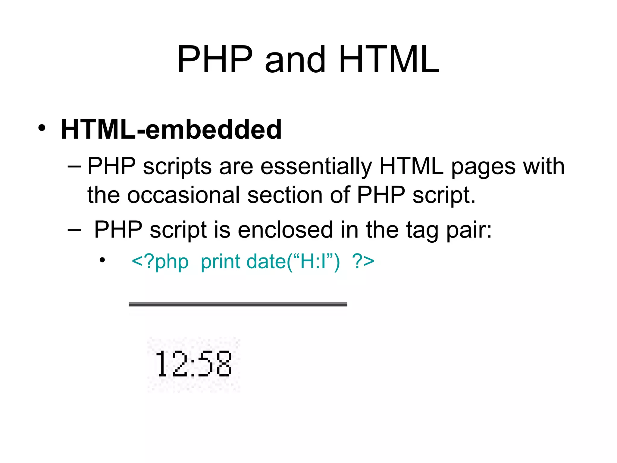 PHP and HTML
• HTML-embedded
 – PHP scripts are essentially HTML pages with
   the occasional section of PHP script.
 – PHP script is enclosed in the tag pair:
   •   <?php print date(“H:I”) ?>
 