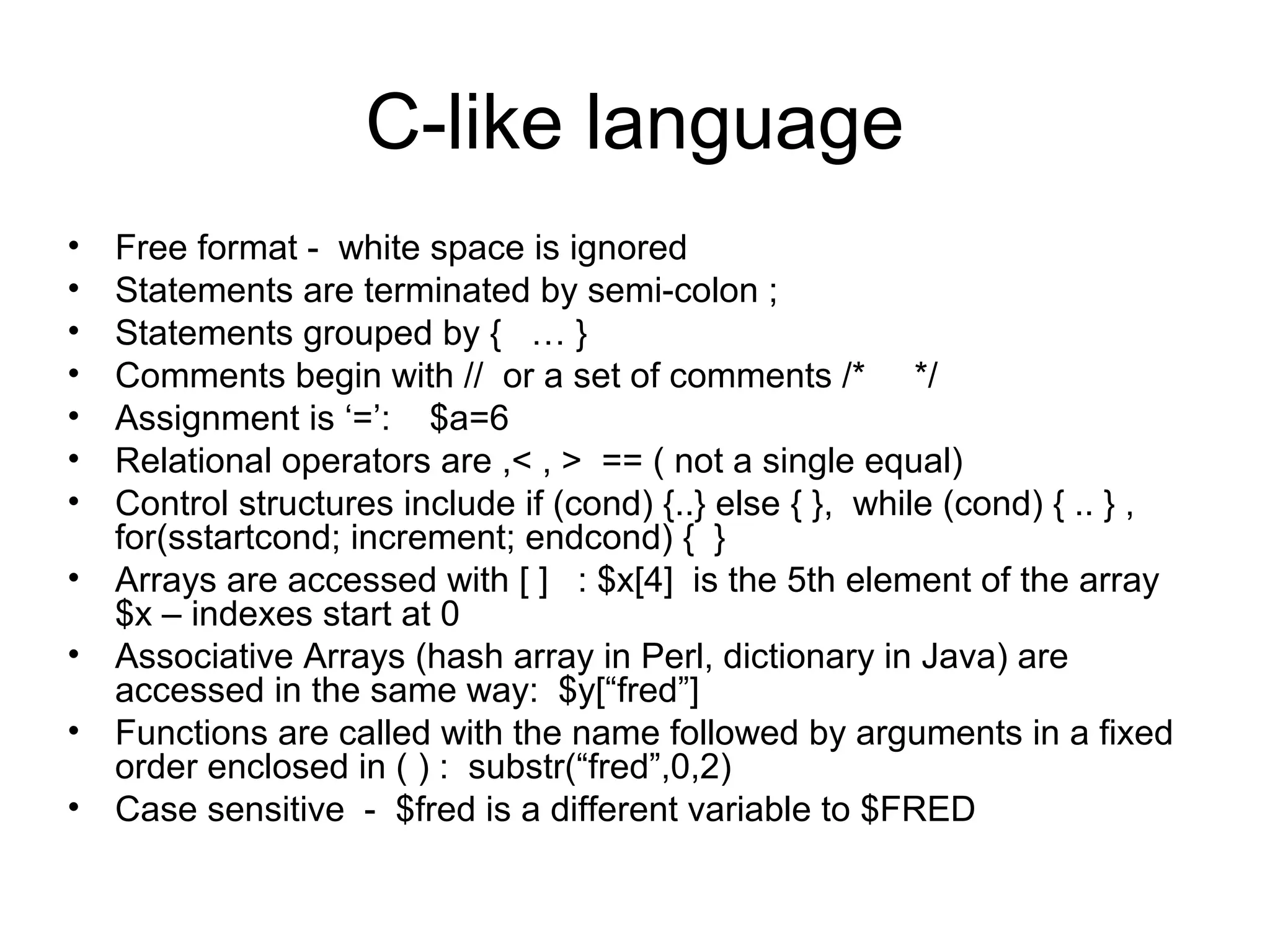 C-like language
•   Free format - white space is ignored
•   Statements are terminated by semi-colon ;
•   Statements grouped by { … }
•   Comments begin with // or a set of comments /* */
•   Assignment is ‘=’: $a=6
•   Relational operators are ,< , > == ( not a single equal)
•   Control structures include if (cond) {..} else { }, while (cond) { .. } ,
    for(sstartcond; increment; endcond) { }
•   Arrays are accessed with [ ] : $x[4] is the 5th element of the array
    $x – indexes start at 0
•   Associative Arrays (hash array in Perl, dictionary in Java) are
    accessed in the same way: $y[“fred”]
•   Functions are called with the name followed by arguments in a fixed
    order enclosed in ( ) : substr(“fred”,0,2)
•   Case sensitive - $fred is a different variable to $FRED
 