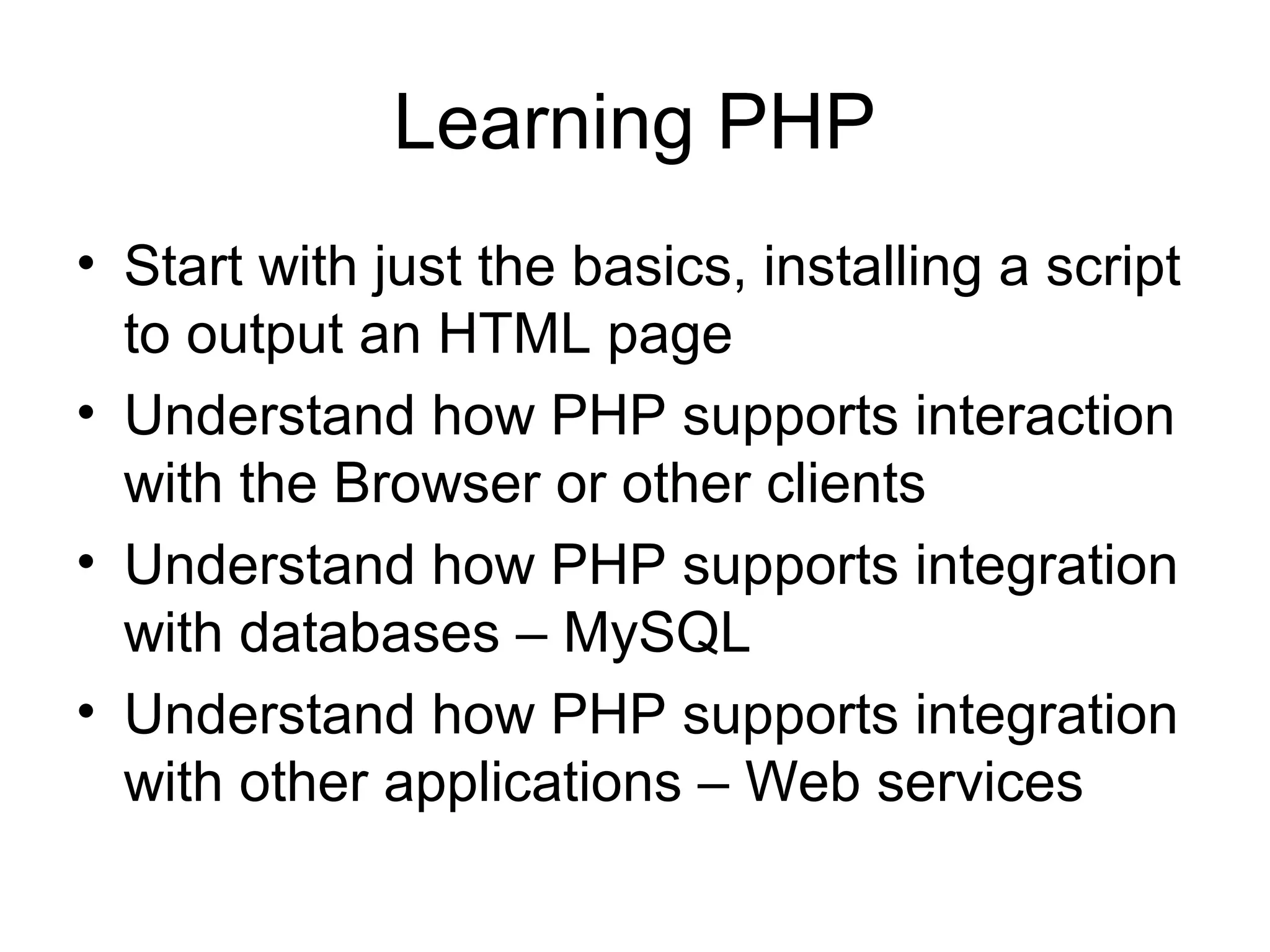 Learning PHP
• Start with just the basics, installing a script
  to output an HTML page
• Understand how PHP supports interaction
  with the Browser or other clients
• Understand how PHP supports integration
  with databases – MySQL
• Understand how PHP supports integration
  with other applications – Web services
 