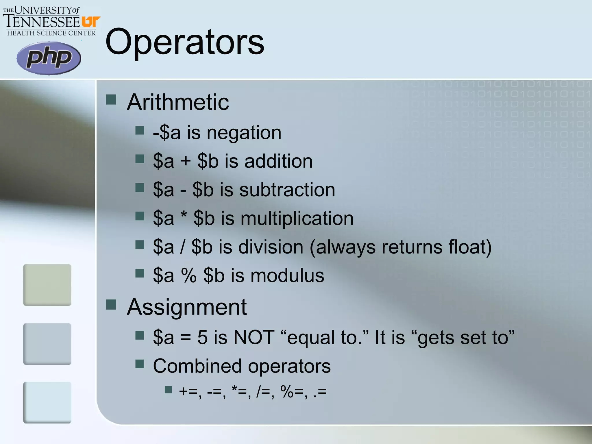 Operators
 Arithmetic
 -$a is negation
 $a + $b is addition
 $a - $b is subtraction
 $a * $b is multiplication
 $a / $b is division (always returns float)
 $a % $b is modulus
 Assignment
 $a = 5 is NOT “equal to.” It is “gets set to”
 Combined operators
 +=, -=, *=, /=, %=, .=
 