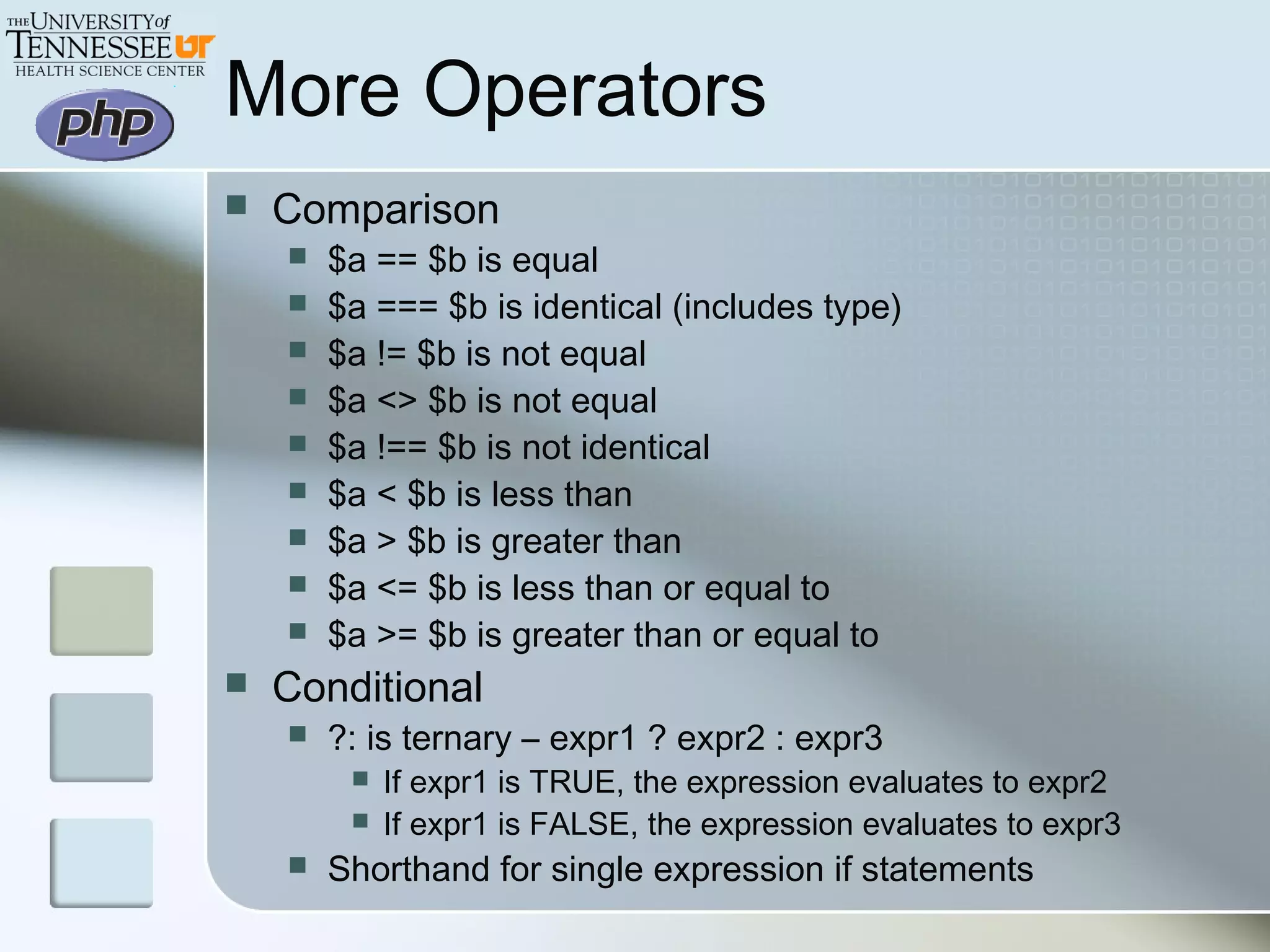 More Operators
 Comparison
 $a == $b is equal
 $a === $b is identical (includes type)
 $a != $b is not equal
 $a <> $b is not equal
 $a !== $b is not identical
 $a < $b is less than
 $a > $b is greater than
 $a <= $b is less than or equal to
 $a >= $b is greater than or equal to
 Conditional
 ?: is ternary – expr1 ? expr2 : expr3
 If expr1 is TRUE, the expression evaluates to expr2
 If expr1 is FALSE, the expression evaluates to expr3
 Shorthand for single expression if statements
 