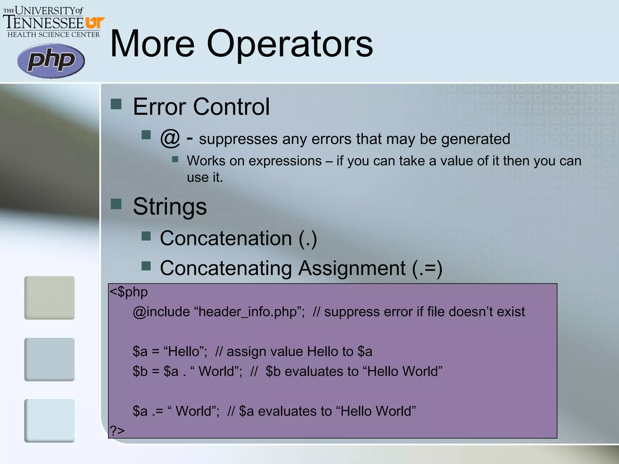 More Operators
 Error Control
 @ - suppresses any errors that may be generated
 Works on expressions – if you can take a value of it then you can
use it.
 Strings
 Concatenation (.)
 Concatenating Assignment (.=)
<$php
@include “header_info.php”; // suppress error if file doesn’t exist
$a = “Hello”; // assign value Hello to $a
$b = $a . “ World”; // $b evaluates to “Hello World”
$a .= “ World”; // $a evaluates to “Hello World”
?>
 