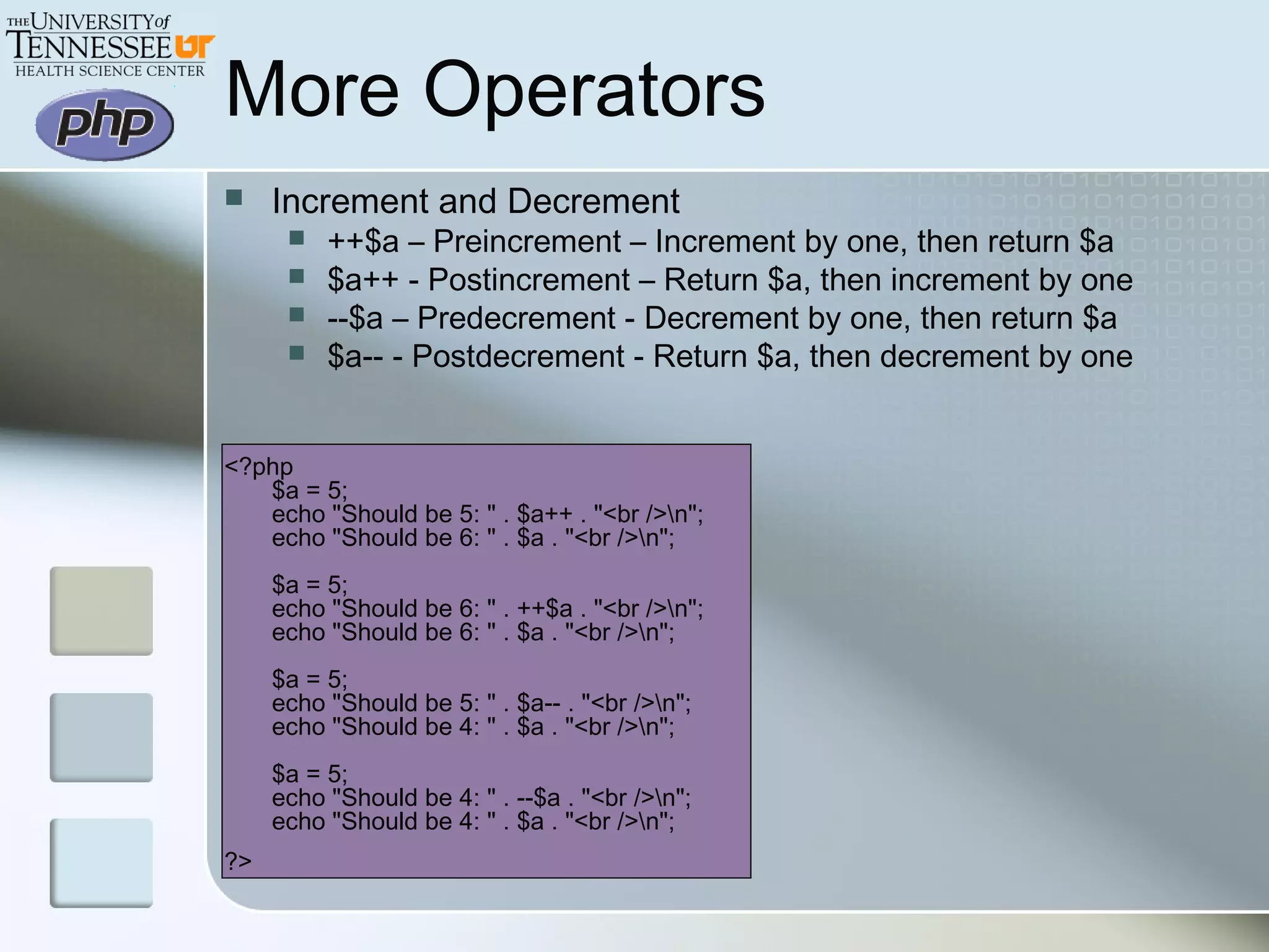 More Operators
 Increment and Decrement
 ++$a – Preincrement – Increment by one, then return $a
 $a++ - Postincrement – Return $a, then increment by one
 --$a – Predecrement - Decrement by one, then return $a
 $a-- - Postdecrement - Return $a, then decrement by one
<?php
$a = 5;
echo "Should be 5: " . $a++ . "<br />n";
echo "Should be 6: " . $a . "<br />n";
$a = 5;
echo "Should be 6: " . ++$a . "<br />n";
echo "Should be 6: " . $a . "<br />n";
$a = 5;
echo "Should be 5: " . $a-- . "<br />n";
echo "Should be 4: " . $a . "<br />n";
$a = 5;
echo "Should be 4: " . --$a . "<br />n";
echo "Should be 4: " . $a . "<br />n";
?>
 