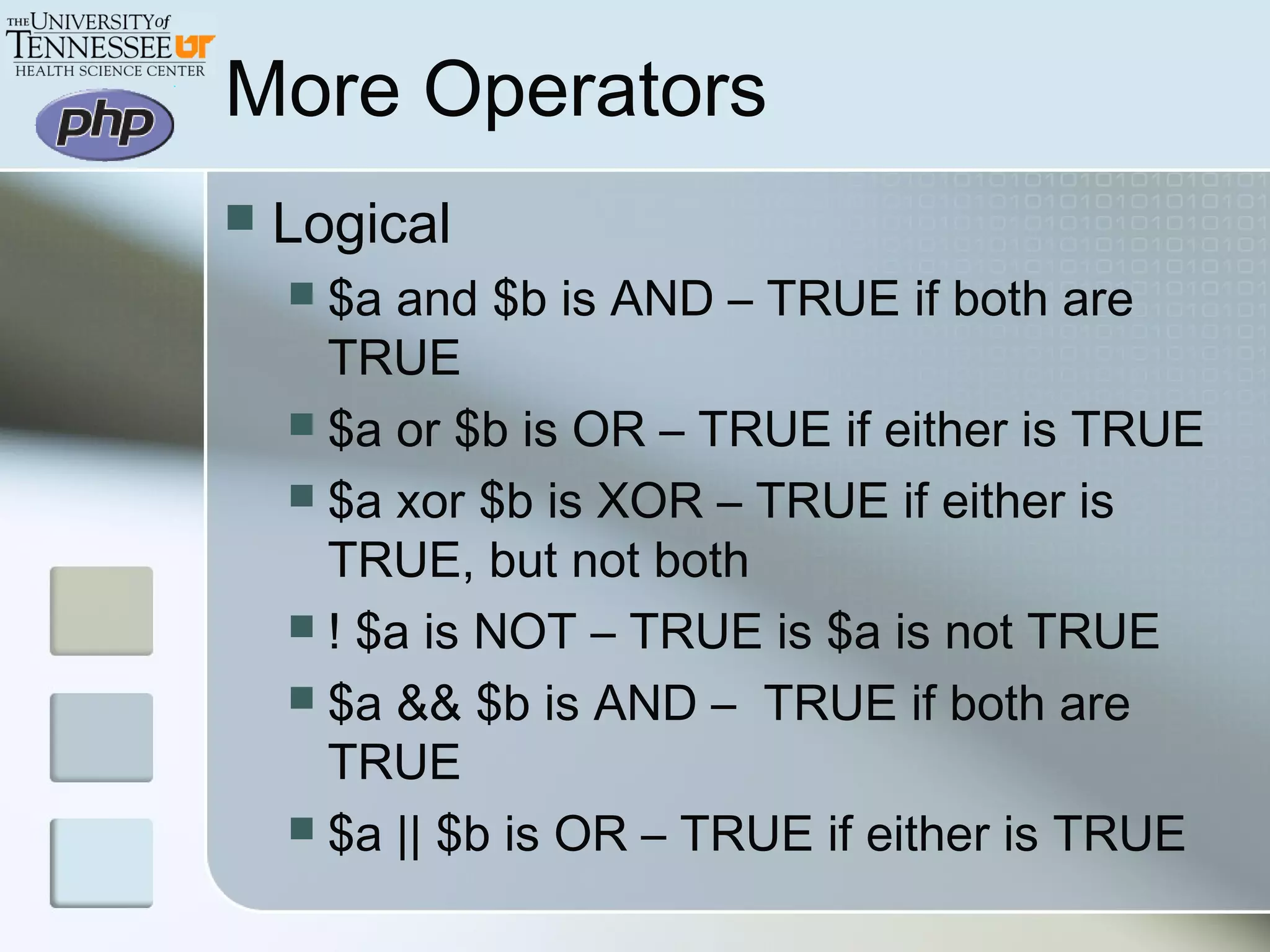More Operators
 Logical
 $a and $b is AND – TRUE if both are
TRUE
 $a or $b is OR – TRUE if either is TRUE
 $a xor $b is XOR – TRUE if either is
TRUE, but not both
 ! $a is NOT – TRUE is $a is not TRUE
 $a && $b is AND – TRUE if both are
TRUE
 $a || $b is OR – TRUE if either is TRUE
 
