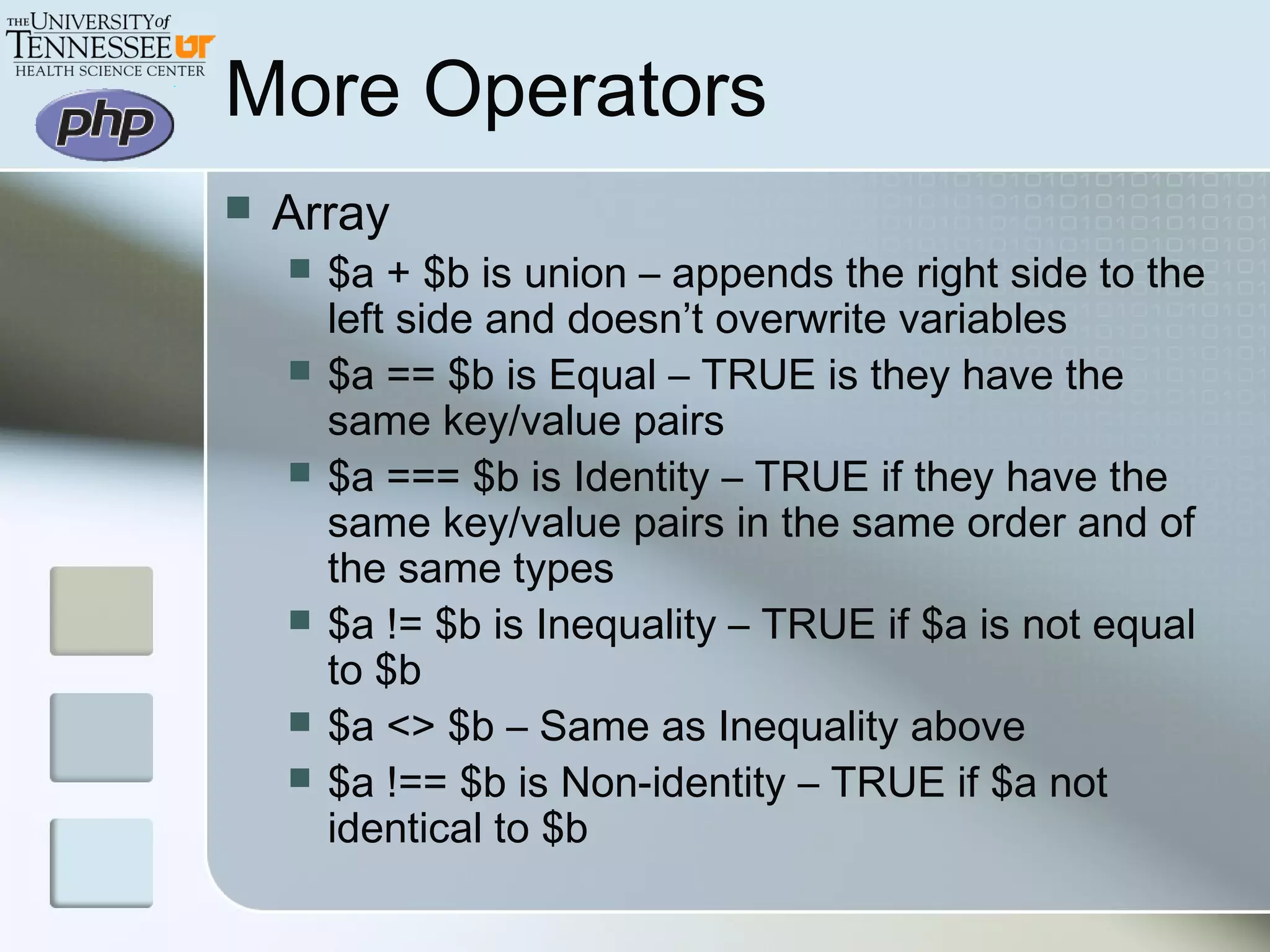 More Operators
 Array
 $a + $b is union – appends the right side to the
left side and doesn’t overwrite variables
 $a == $b is Equal – TRUE is they have the
same key/value pairs
 $a === $b is Identity – TRUE if they have the
same key/value pairs in the same order and of
the same types
 $a != $b is Inequality – TRUE if $a is not equal
to $b
 $a <> $b – Same as Inequality above
 $a !== $b is Non-identity – TRUE if $a not
identical to $b
 