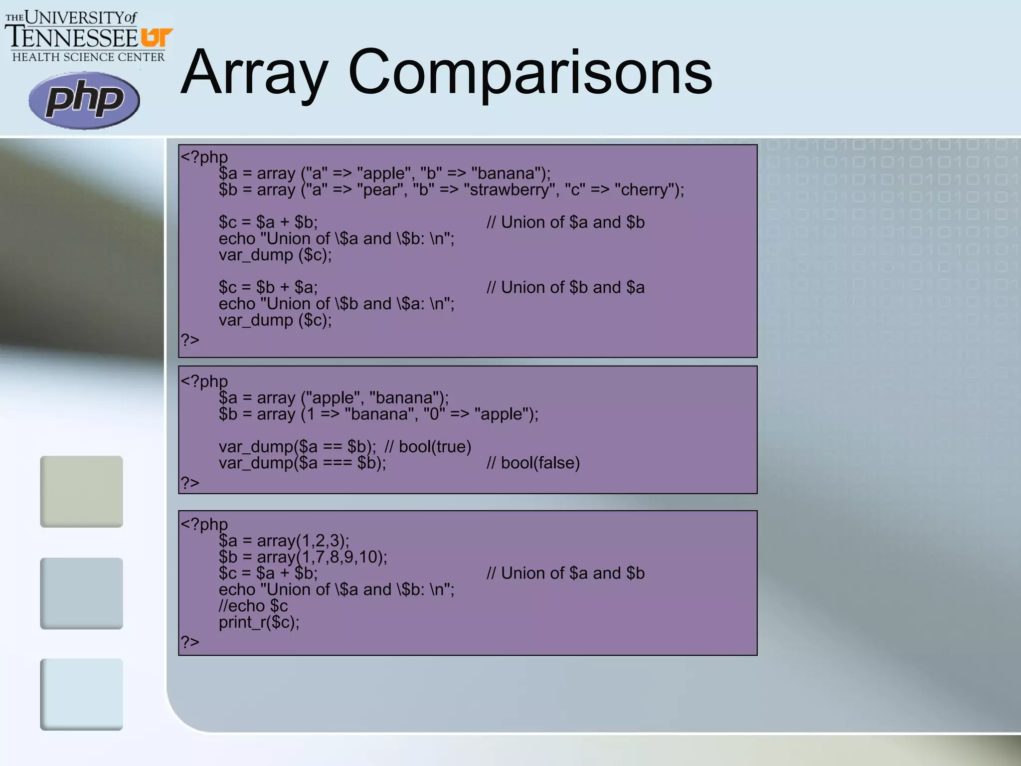 Array Comparisons
<?php
$a = array ("a" => "apple", "b" => "banana");
$b = array ("a" => "pear", "b" => "strawberry", "c" => "cherry");
$c = $a + $b; // Union of $a and $b
echo "Union of $a and $b: n";
var_dump ($c);
$c = $b + $a; // Union of $b and $a
echo "Union of $b and $a: n";
var_dump ($c);
?>
<?php
$a = array ("apple", "banana");
$b = array (1 => "banana", "0" => "apple");
var_dump($a == $b); // bool(true)
var_dump($a === $b); // bool(false)
?>
<?php
$a = array(1,2,3);
$b = array(1,7,8,9,10);
$c = $a + $b; // Union of $a and $b
echo "Union of $a and $b: n";
//echo $c
print_r($c);
?>
 