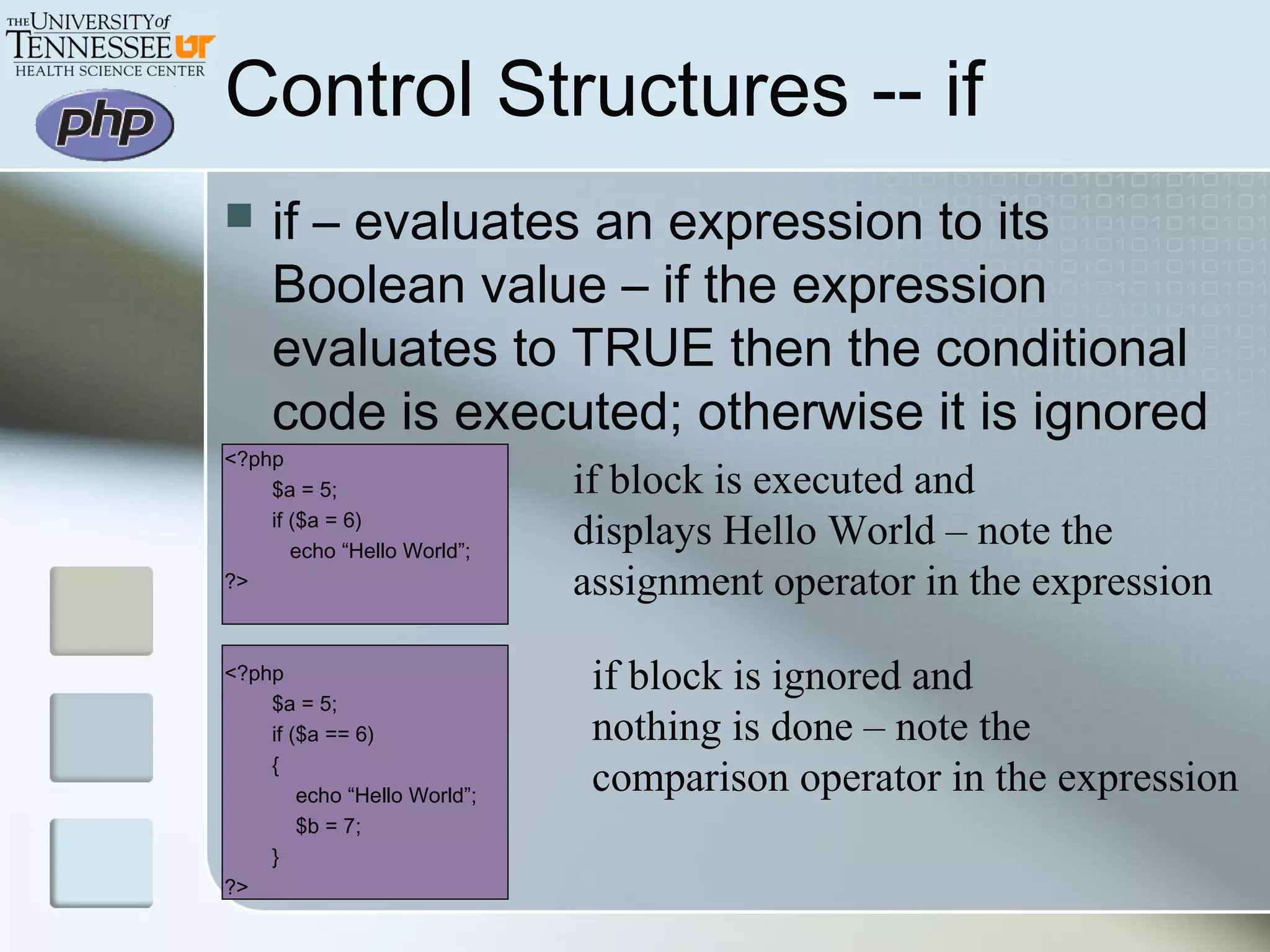 Control Structures -- if
 if – evaluates an expression to its
Boolean value – if the expression
evaluates to TRUE then the conditional
code is executed; otherwise it is ignored
<?php
$a = 5;
if ($a = 6)
echo “Hello World”;
?>
<?php
$a = 5;
if ($a == 6)
{
echo “Hello World”;
$b = 7;
}
?>
if block is executed and
displays Hello World – note the
assignment operator in the expression
if block is ignored and
nothing is done – note the
comparison operator in the expression
 