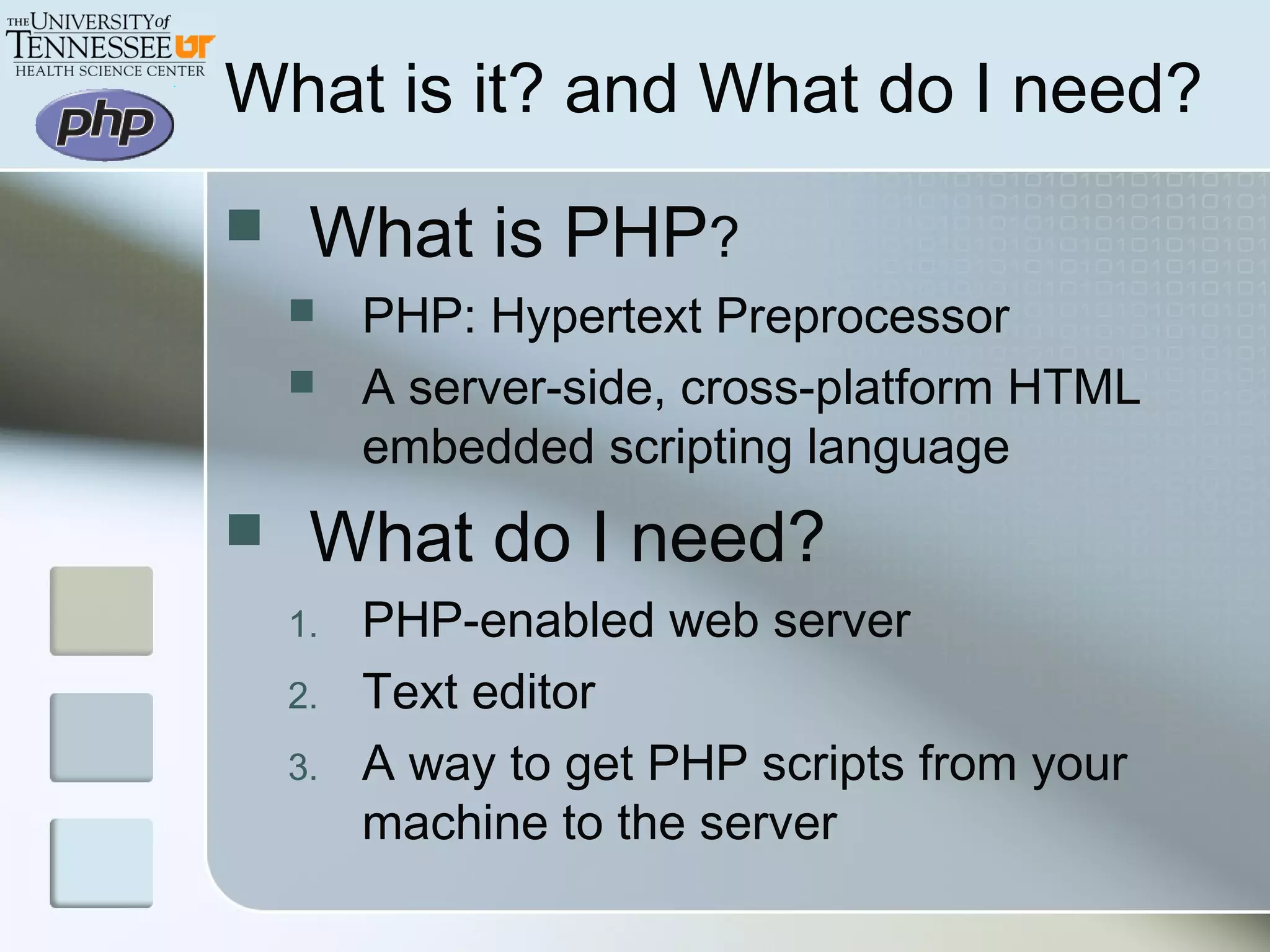  What is PHP?
 PHP: Hypertext Preprocessor
 A server-side, cross-platform HTML
embedded scripting language
 What do I need?
1. PHP-enabled web server
2. Text editor
3. A way to get PHP scripts from your
machine to the server
What is it? and What do I need?
 