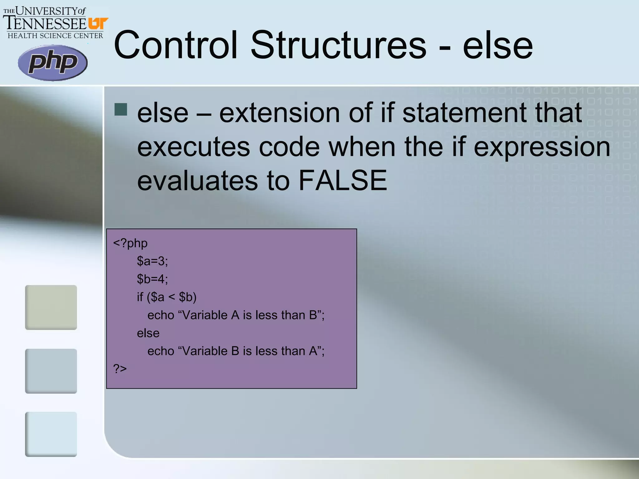 Control Structures - else
 else – extension of if statement that
executes code when the if expression
evaluates to FALSE
<?php
$a=3;
$b=4;
if ($a < $b)
echo “Variable A is less than B”;
else
echo “Variable B is less than A”;
?>
 