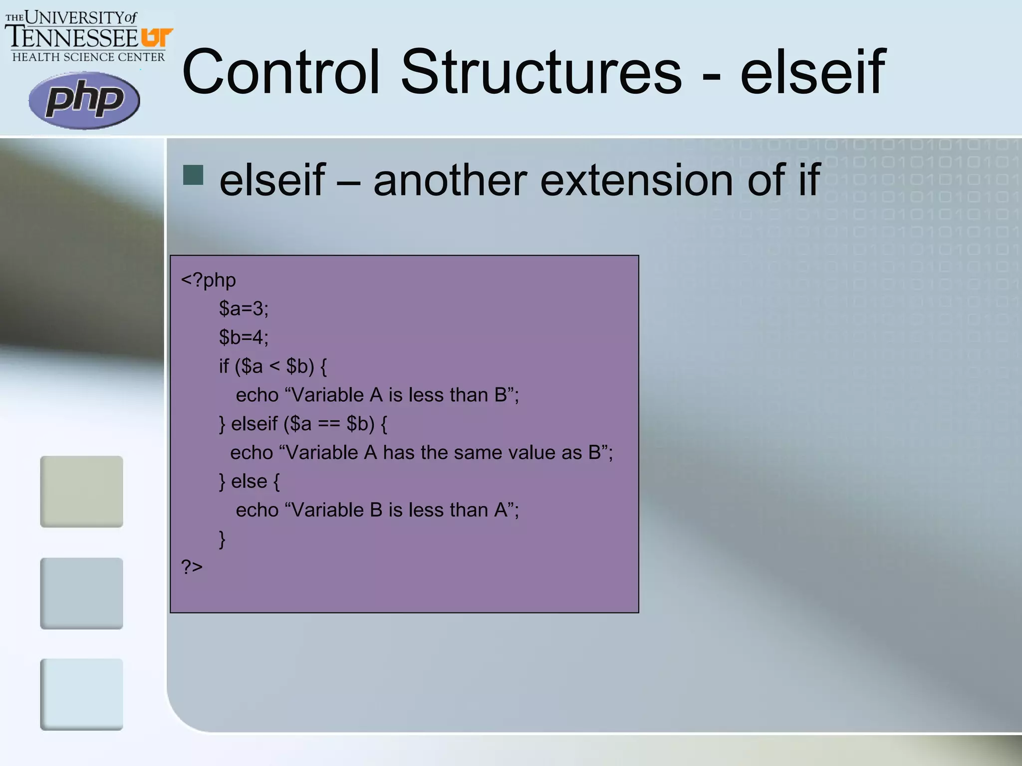 Control Structures - elseif
 elseif – another extension of if
<?php
$a=3;
$b=4;
if ($a < $b) {
echo “Variable A is less than B”;
} elseif ($a == $b) {
echo “Variable A has the same value as B”;
} else {
echo “Variable B is less than A”;
}
?>
 
