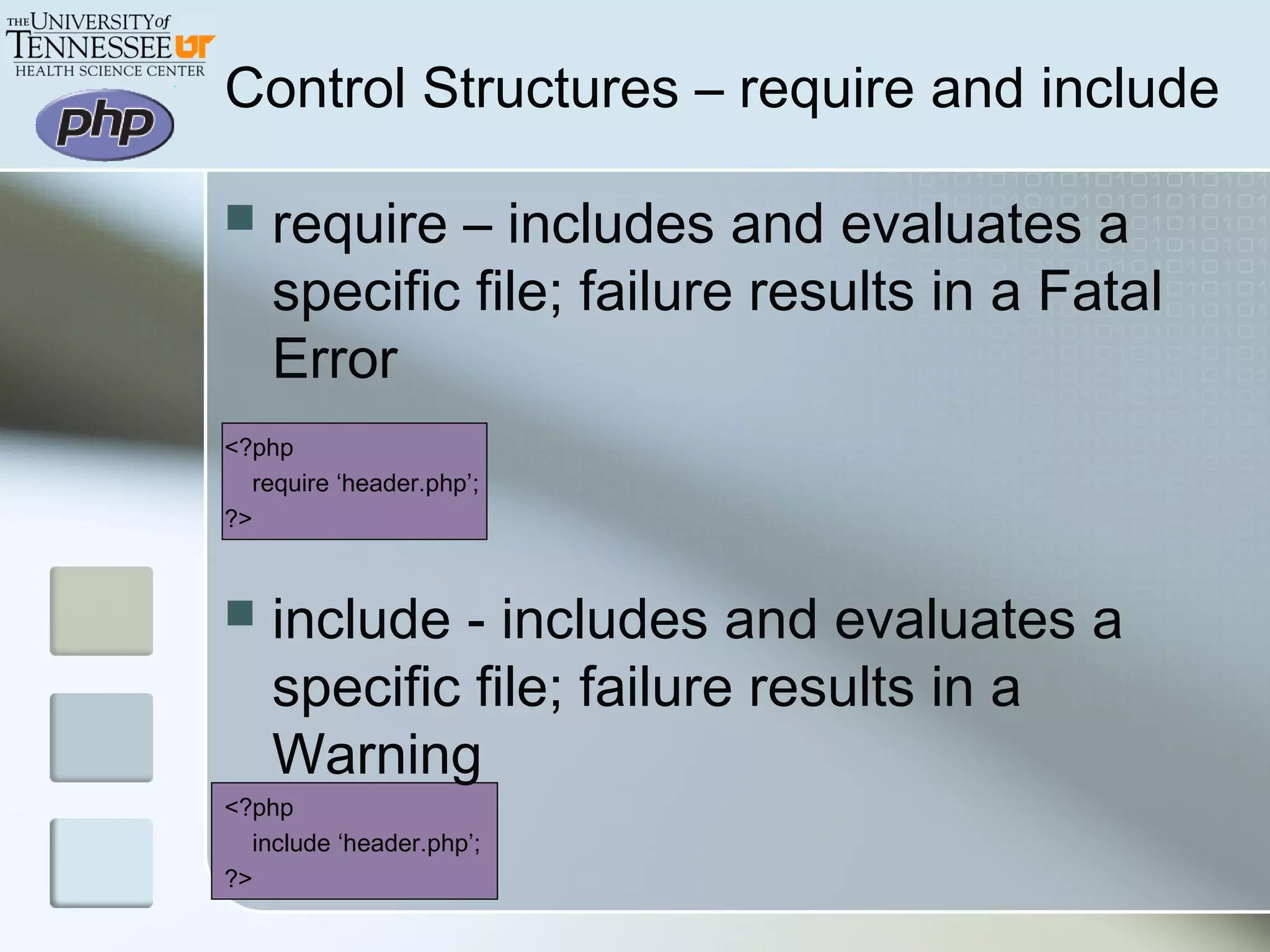 Control Structures – require and include
 require – includes and evaluates a
specific file; failure results in a Fatal
Error
<?php
require ‘header.php’;
?>
 include - includes and evaluates a
specific file; failure results in a
Warning
<?php
include ‘header.php’;
?>
 