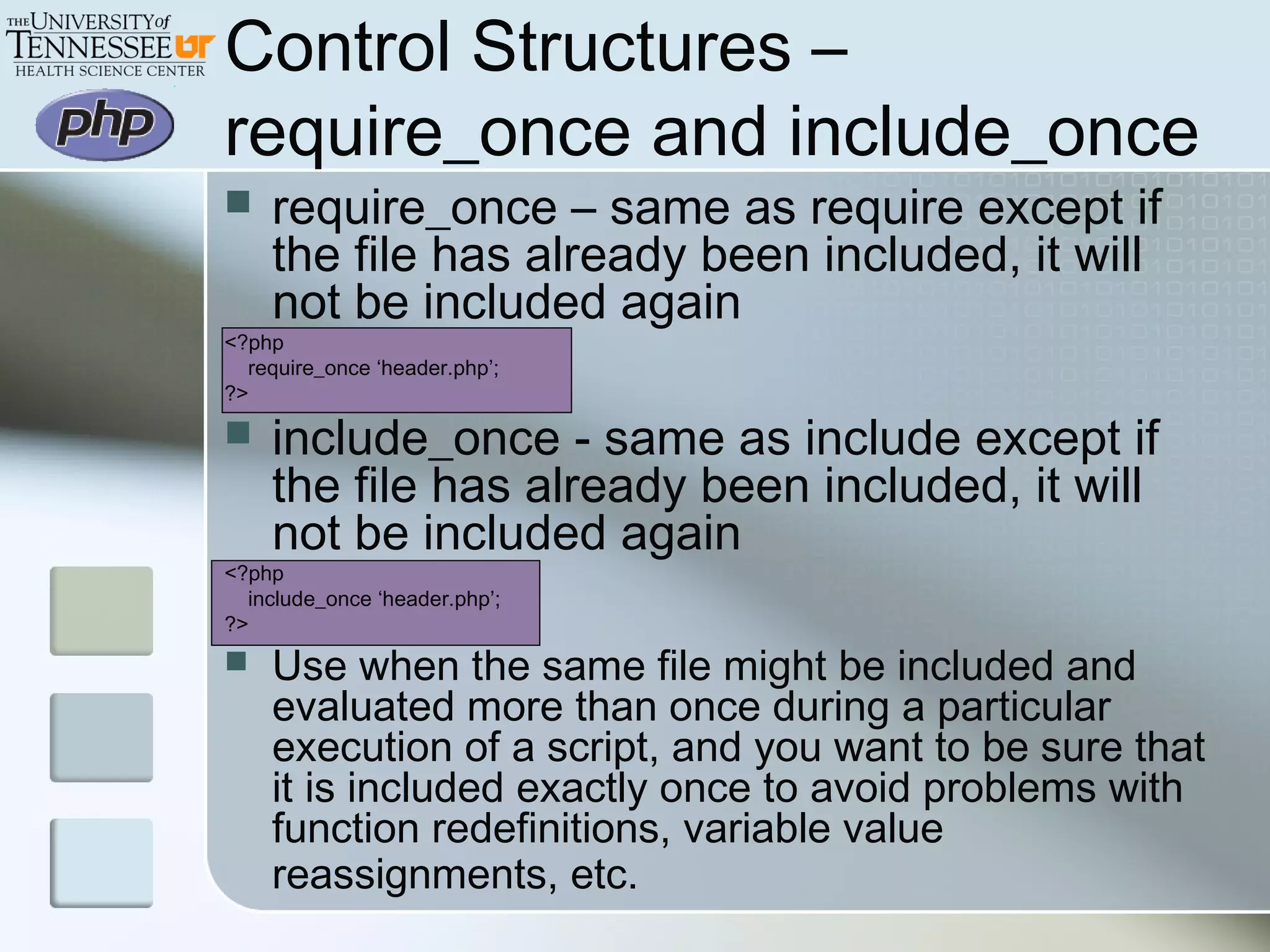 Control Structures –
require_once and include_once
 require_once – same as require except if
the file has already been included, it will
not be included again
<?php
require_once ‘header.php’;
?>
 include_once - same as include except if
the file has already been included, it will
not be included again
<?php
include_once ‘header.php’;
?>
 Use when the same file might be included and
evaluated more than once during a particular
execution of a script, and you want to be sure that
it is included exactly once to avoid problems with
function redefinitions, variable value
reassignments, etc.
 